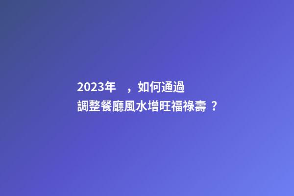 2023年，如何通過調整餐廳風水增旺福祿壽？